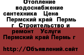 Отопление, водоснабжение, сантехника › Цена ­ 2 000 - Пермский край, Пермь г. Строительство и ремонт » Услуги   . Пермский край,Пермь г.